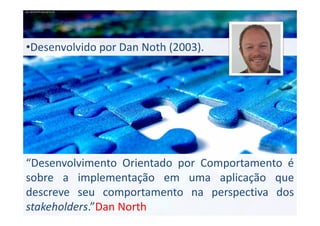 •Desenvolvido por Dan Noth (2003).

“Desenvolvimento Orientado por Comportamento é
sobre a implementação em uma aplicação que
descreve seu comportamento na perspectiva dos
stakeholders.”Dan North

 