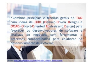 • Combina princípios e técnicas gerais do TDD
com ideias de DDD (Domain-Driven Design) e
OOAD (Object-Oriented Analysis and Design) para
favorecer os desenvolvedores de software e
analistas de negócios, com ferramentas e
processos compartilhados para colaborar no
desenvolvimento de software.

•Fonte: http://en.wikipedia.org/wiki/Behavior_driven_development

 