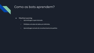 Como os bots aprendem?
● Machine Learning
○ Aprendizagem supervisionada
○ Múltiplas entradas de dados pré-deﬁnidas
○ Aprendizagem através do reconhecimento de padrões
 