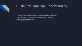 NLU - Natural Language Understanding
● A máquina tenta compreender o que é transmitido verbalmente
● Tenta transcrever diálogos em informações não-binárias
● INTENÇÕES e ENTIDADES
 
