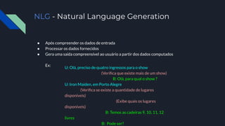 NLG - Natural Language Generation
● Após compreender os dados de entrada
● Processar os dados fornecidos
● Gera uma saída compreensível ao usuário a partir dos dados computados
Ex:
U: Olá, preciso de quatro ingressos para o show
(Veriﬁca que existe mais de um show)
B: Olá, para qual o show ?
U: Iron Maiden, em Porto Alegre
(Veriﬁca se existe a quantidade de lugares
disponíveis)
(Exibe quais os lugares
disponíveis)
B: Temos as cadeiras 9, 10, 11, 12
livres
B: Pode ser?
 