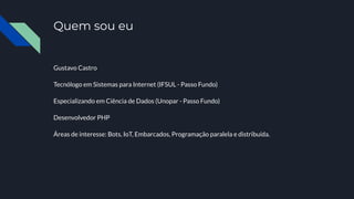 Quem sou eu
Gustavo Castro
Tecnólogo em Sistemas para Internet (IFSUL - Passo Fundo)
Especializando em Ciência de Dados (Unopar - Passo Fundo)
Desenvolvedor PHP
Áreas de interesse: Bots, IoT, Embarcados, Programação paralela e distribuída.
 