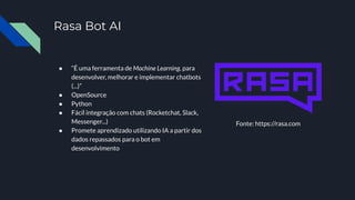Rasa Bot AI
● “É uma ferramenta de Machine Learning, para
desenvolver, melhorar e implementar chatbots
(...)”
● OpenSource
● Python
● Fácil integração com chats (Rocketchat, Slack,
Messenger...)
● Promete aprendizado utilizando IA a partir dos
dados repassados para o bot em
desenvolvimento
Fonte: https://rasa.com
 
