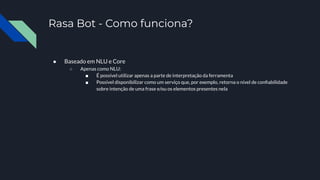 Rasa Bot - Como funciona?
● Baseado em NLU e Core
○ Apenas como NLU:
■ É possível utilizar apenas a parte de interpretação da ferramenta
■ Possível disponibilizar como um serviço que, por exemplo, retorna o nível de conﬁabilidade
sobre intenção de uma frase e/ou os elementos presentes nela
 