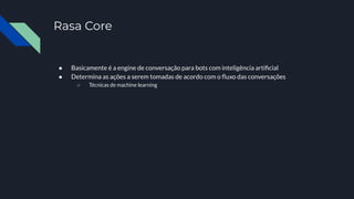 Rasa Core
● Basicamente é a engine de conversação para bots com inteligência artiﬁcial
● Determina as ações a serem tomadas de acordo com o ﬂuxo das conversações
○ Técnicas de machine learning
 
