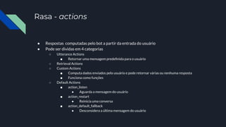Rasa - actions
● Respostas computadas pelo bot a partir da entrada do usuário
● Pode ser dividas em 4 categorias
○ Utterance Actions
■ Retornar uma mensagem predeﬁnida para o usuário
○ Retrieval Actions
○ Custom Actions
■ Computa dados enviados pelo usuário e pode retornar várias ou nenhuma resposta
■ Funciona como funções
○ Default Actions
■ action_listen
● Aguarda a mensagem do usuário
■ action_restart
● Reinicia uma conversa
■ action_default_fallback
● Desconsidera a última mensagem do usuário
 