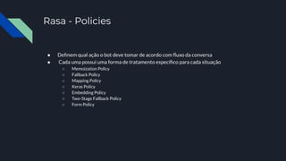 Rasa - Policies
● Deﬁnem qual ação o bot deve tomar de acordo com ﬂuxo da conversa
● Cada uma possui uma forma de tratamento especíﬁco para cada situação
○ Memoization Policy
○ Fallback Policy
○ Mapping Policy
○ Keras Policy
○ Embedding Policy
○ Two-Stage Fallback Policy
○ Form Policy
 