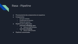 Rasa - Pipeline
● Processamento dos componentes em sequência
● Componentes
○ Extração entidades
○ Classiﬁcação de intenções
○ Seleção de respostas
● Pipelines pré-conﬁguradas
○ pretrained_embeddings_spacy
■ Menos de 1000 exemplos
○ supervised_embeddings
■ Mais de 1000 exemplos
● Pipelines customizadas
 