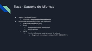 Rasa - Suporte de Idiomas
● Suporta qualquer idioma
○ Utilizando a pipeline surpevised_embeddings
● Modelos e vetores de palavras pré-treinados
○ pretrained_embeddings_spacy
○ spaCy
■ Modelos de linguagem pré-treinados
■ fastText Vectors
○ MITIE
■ Permite você construir seu próprio vetor de palavras
● Exige muita memória para realizar o build ( ≃128GB RAM)
 