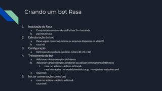 Criando um bot Rasa
1. Instalação do Rasa
a. É requisitado uma versão do Python 3>= instalada.
b. pip install rasa
2. Estruturação do bot
a. Deve seguir conter no mínimo os arquivos dispostos no slide 20
b. rasa init
3. Conﬁguração
a. Deﬁnição de pipelines e policies (slides 30, 31 e 32)
4. Treinamento do bot
a. Adicionar vários exemplos de intents
b. Adicionar vários exemplos de stories ou utilizar o treinamento interativo
i. rasa run actions --actions actions&
rasa interactive -m models/modulo.tar.gz --endpoints endpoints.yml
c. rasa train
5. Iniciar conversação com o bot
a. rasa run actions --actions actions&
rasa shell
 