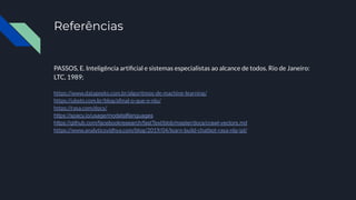 Referências
PASSOS, E. Inteligência artiﬁcial e sistemas especialistas ao alcance de todos. Rio de Janeiro:
LTC, 1989;
https://www.datageeks.com.br/algoritmos-de-machine-learning/
https://ubots.com.br/blog/aﬁnal-o-que-e-nlu/
https://rasa.com/docs/
https://spacy.io/usage/models#languages
https://github.com/facebookresearch/fastText/blob/master/docs/crawl-vectors.md
https://www.analyticsvidhya.com/blog/2019/04/learn-build-chatbot-rasa-nlp-ipl/
 