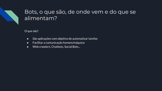 Bots, o que são, de onde vem e do que se
alimentam?
O que são?
● São aplicações com objetivo de automatizar tarefas
● Facilitar a comunicação homem/máquina
● Web crawlers, Chatbots, Social Bots...
 