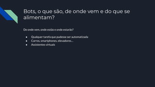 Bots, o que são, de onde vem e do que se
alimentam?
De onde vem, onde estão e onde estarão?
● Qualquer tarefa que pudesse ser automatizada
● Carros, smartphones, elevadores…
● Assistentes virtuais
 