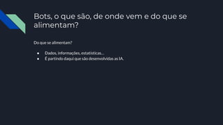Bots, o que são, de onde vem e do que se
alimentam?
Do que se alimentam?
● Dados, informações, estatísticas…
● É partindo daqui que são desenvolvidas as IA.
 