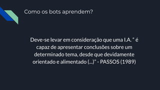 Como os bots aprendem?
Deve-se levar em consideração que uma I.A. “ é
capaz de apresentar conclusões sobre um
determinado tema, desde que devidamente
orientado e alimentado (...)” - PASSOS (1989)
 