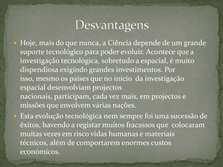 Hoje, mais do que nunca, a Ciência depende de um grande suporte tecnológico para poder evoluir. Acontece que a investigação tecnológica, sobretudo a espacial, é muito dispendiosa exigindo grandes investimentos. Por isso, mesmo os países que no início  da investigação espacial desenvolviam projectos nacionais, participam, cada vez mais, em projectos e missões que envolvem várias nações. Esta evolução tecnológica nem sempre foi uma sucessão de êxitos, havendo a registar muitos fracassos que  colocaram muitas vezes em risco vidas humanas e materiais técnicos, além de comportarem enormes custos económicos. Desvantagens