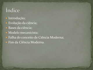 Introdução;Evolução da ciência;Bases da ciência;Modelo mecanicista;Falha do conceito de Ciência Moderna;Fim da Ciência Moderna.Índice