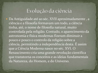 Da Antiguidade até ao séc. XVII aproximadamente , a ciência e a filosofia formavam um todo, a ciência tinha, até, o nome de filosofia natural, muito controlada pela religião. Contudo, o aparecimento da astronomia e física modernas fizeram diminuir a pouco e pouco o controlo da religião sobre a ciência, permitindo a independência desta. É assim que a Ciência Moderna nasce no séc. XVI. O Renascimento cria uma grande revolução científica que transtorna os conceitos e as ideias fundamentais da Natureza, do Homem, e do Universo.Evolução da ciência