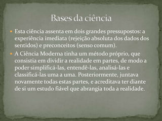 Esta ciência assenta em dois grandes pressupostos: a experiência imediata (rejeição absoluta dos dados dos sentidos) e preconceitos (senso comum).A Ciência Moderna tinha um método próprio, que consistia em dividir a realidade em partes, de modo a poder simplificá-las, entendê-las, analisá-las e classificá-las uma a uma. Posteriormente, juntava novamente todas estas partes, e acreditava ter diante de si um estudo fiável que abrangia toda a realidade.Bases da ciência