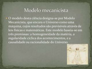 Modelo mecanicistaO modelo desta ciência designa-se por Modelo Mecanicista, que encara o Universo como uma máquina, cujos resultados são previsíveis através de leis físicas e matemáticas. Este modelo baseia-se em três premissas: a homogeneidade da matéria, a regularidade cíclica dos acontecimentos, e a causalidade ou racionalidade do Universo. 