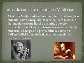 A Ciência Moderna defende a imutabilidade da espécie humana. Esta visão queria-se racional, sem ilusões, e distinta da visão medieval do mundo que veio substituir. Foi então que todo este conceito de Ciência Moderna, ao ser posto à prova, falhou. Einstein e Galileu Galilei foram duas figuras que contribuiram para este insucesso.Falha do conceito de Ciência Moderna