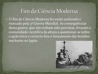 O fim da Ciência Moderna foi então acelerado e marcado pela 2ª Guerra Mundial. As consequências desta guerra, que não tinham sido previstas, levaram a comunidade científica da altura a questionar-se sobre o quão ético e correcto fora o lançamento das bombas nucleares no Japão.Fim da Ciência Moderna
