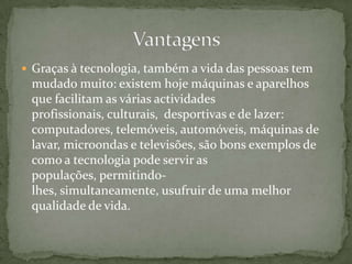 Graças à tecnologia, também a vida das pessoas tem mudado muito: existem hoje máquinas e aparelhos que facilitam as várias actividades profissionais, culturais,  desportivas e de lazer: computadores, telemóveis, automóveis, máquinas de lavar, microondas e televisões, são bons exemplos de como a tecnologia pode servir as populações, permitindo-lhes, simultaneamente, usufruir de uma melhor qualidade de vida.Vantagens