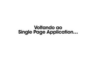 Voltando ao 
Single Page Application…
 
