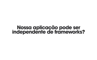 Nossa aplicação pode ser
independente de frameworks?
 