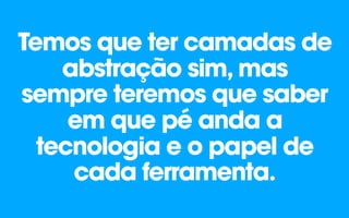Temos que ter camadas de
abstração sim, mas
sempre teremos que saber
em que pé anda a
tecnologia e o papel de
cada ferramenta.
 