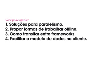 Você pode ajudar. 
1. Soluções para paralelismo. 
2. Propor formas de trabalhar offline. 
3. Como transitar entre frameworks. 
4. Facilitar o modelo de dados no cliente.
 
