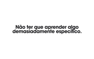 Não ter que aprender algo
demasiadamente específico.
 