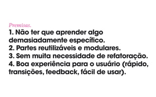 Premisas. 
1. Não ter que aprender algo
demasiadamente específico. 
2. Partes reutilizáveis e modulares. 
3. Sem muita necessidade de refatoração. 
4. Boa experiência para o usuário (rápido,
transições, feedback, fácil de usar).
 