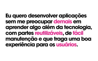 Eu quero desenvolver aplicações
sem me preocupar demais em
aprender algo além da tecnologia,
com partes reutilizáveis,de fácil
manutenção e que traga uma boa
experiência para os usuários.
 