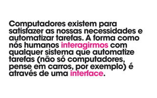 Computadores existem para
satisfazer as nossas necessidades e
automatizar tarefas. A forma como
nós humanos interagirmos com
qualquer sistema que automatize
tarefas (não só computadores,
pense em carros, por exemplo) é
através de uma interface.
 