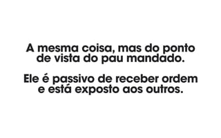 A mesma coisa, mas do ponto 
de vista do pau mandado. 
 
Ele é passivo de receber ordem 
e está exposto aos outros.
 