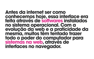 Antes da internet ser como
conhecemos hoje, essa interface era
feita através de softwares instalados
no sistema operacional. Com a
evolução da web e a praticidade da
mesma, muitos têm tentado trazer
todo o poder do computador para
sistemas na web, através de
interfaces no navegador.
 