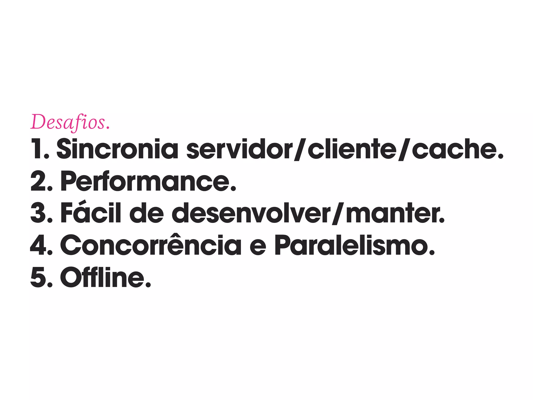 Desafios. 
1. Sincronia servidor/cliente/cache. 
2. Performance. 
3. Fácil de desenvolver/manter. 
4. Concorrência e Paralelismo. 
5. Offline.
 