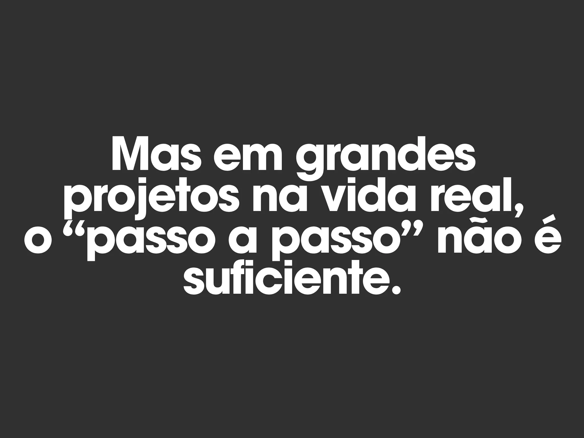 Mas em grandes
projetos na vida real,
o “passo a passo” não é
suficiente.
 