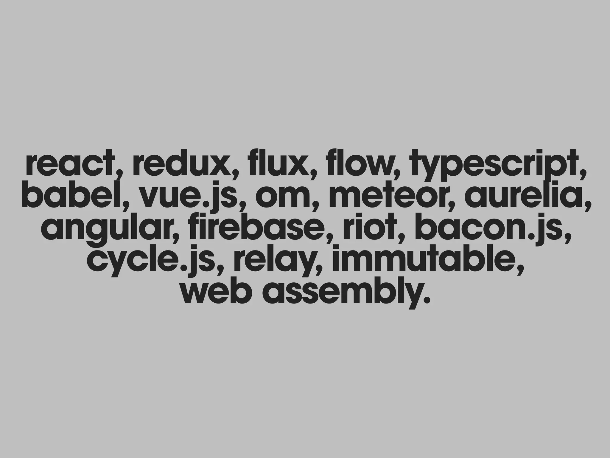 react, redux, flux, flow, typescript,
babel, vue.js, om, meteor, aurelia,
angular, firebase, riot, bacon.js,
cycle.js, relay, immutable, 
web assembly.
 