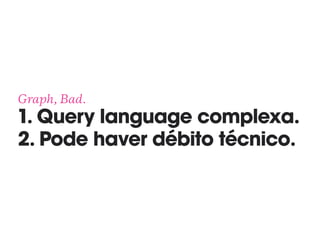 Graph, Bad. 
1. Query language complexa.
2. Pode haver débito técnico.
 