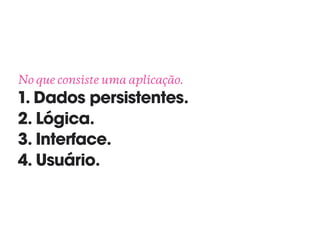 No que consiste uma aplicação. 
1. Dados persistentes.
2. Lógica.
3. Interface.
4. Usuário.
 