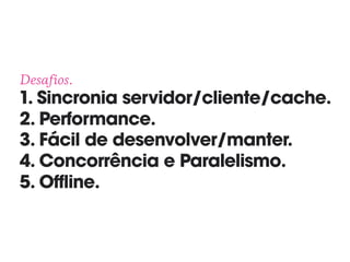 Desafios. 
1. Sincronia servidor/cliente/cache. 
2. Performance. 
3. Fácil de desenvolver/manter. 
4. Concorrência e Paralelismo. 
5. Offline.
 
