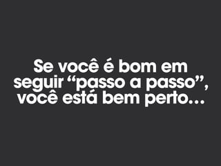 Se você é bom em
seguir “passo a passo”,
você está bem perto…
 