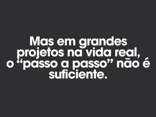 Mas em grandes
projetos na vida real,
o “passo a passo” não é
suficiente.
 