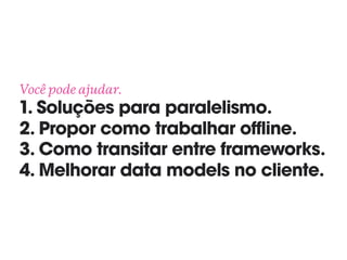 Você pode ajudar. 
1. Soluções para paralelismo. 
2. Propor como trabalhar offline. 
3. Como transitar entre frameworks. 
4. Melhorar data models no cliente.
 