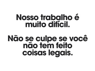 Nosso trabalho é
muito difícil. 
Não se culpe se você
não tem feito
coisas legais.
 