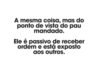 A mesma coisa, mas do
ponto de vista do pau
mandado. 
 
Ele é passivo de receber
ordem e está exposto 
aos outros.
 