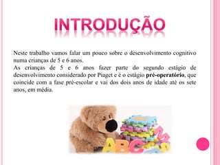 Neste trabalho vamos falar um pouco sobre o desenvolvimento cognitivo
numa crianças de 5 e 6 anos.
As crianças de 5 e 6 anos fazer parte do segundo estágio de
desenvolvimento considerado por Piaget e é o estágio pré-operatório, que
coincide com a fase pré-escolar e vai dos dois anos de idade até os sete
anos, em média.
 