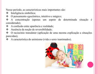 Nesse período, as características mais importantes são:
 Inteligência simbólica;
 O pensamento egocêntrico, intuitivo e mágico;
 A concentração (apenas um aspeto de determinada situação é
considerado);
 A confusão entre aparência e realidade;
 Ausência da noção de reversibilidade;
 O raciocínio transdutor (aplicação de uma mesma explicação a situações
parecidas);
 A característica do animismo (vida a seres inanimados).
 